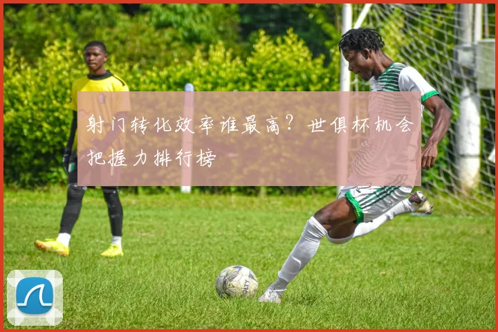 射门转化效率谁最高？世俱杯机会把握力排行榜