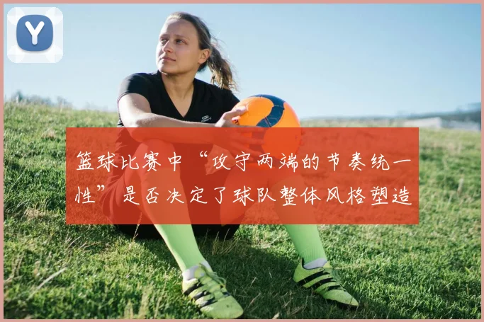 篮球比赛中“攻守两端的节奏统一性”是否决定了球队整体风格塑造