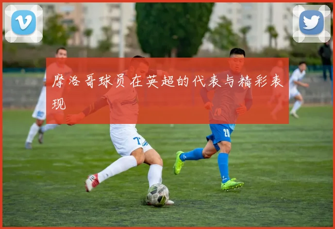 摩洛哥球员在英超的代表与精彩表现