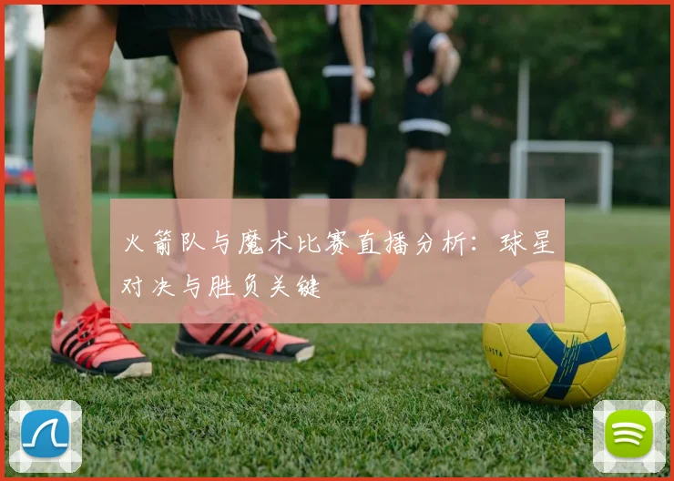 火箭队与魔术比赛直播分析：球星对决与胜负关键