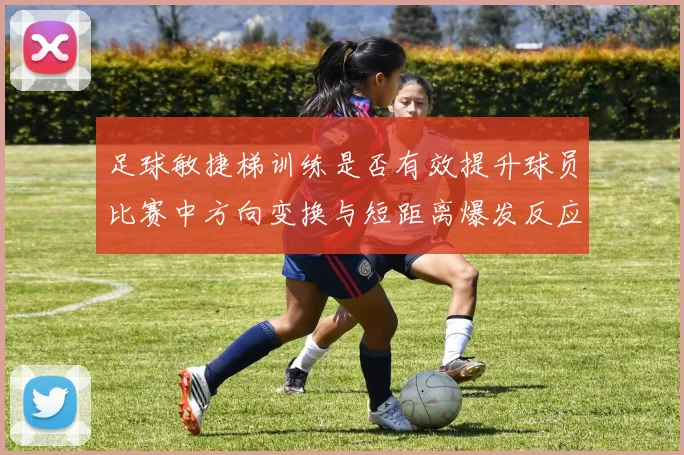 足球敏捷梯训练是否有效提升球员比赛中方向变换与短距离爆发反应