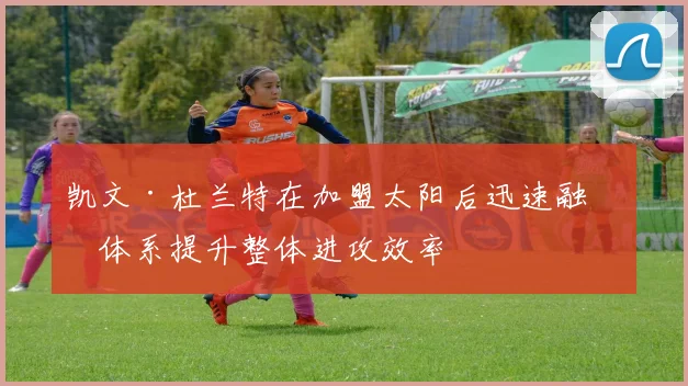 凯文·杜兰特在加盟太阳后迅速融入体系提升整体进攻效率